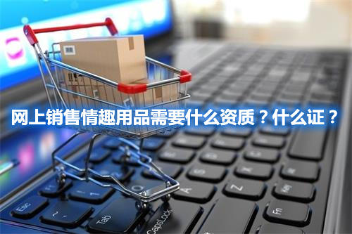 網(wǎng)上銷(xiāo)售情趣用品需要什么資質(zhì)？什么證？