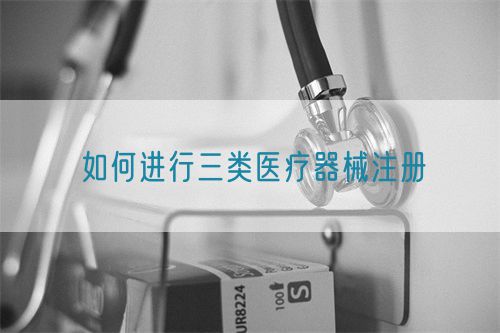 如何進行三類醫療器械注冊(圖1)