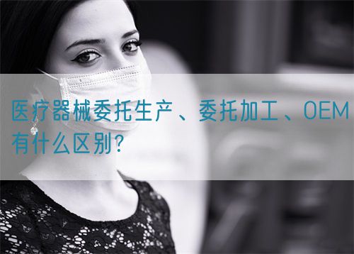醫療器械委托生產、委托加工、OEM有什么區別？