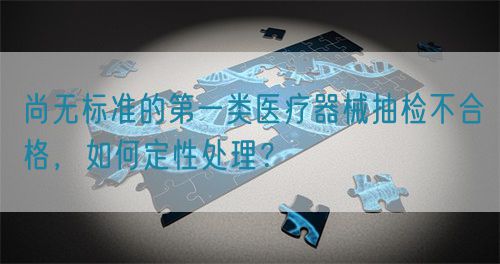 尚無標準的第一類醫療器械抽檢不合格，如何定性處理？(圖1)
