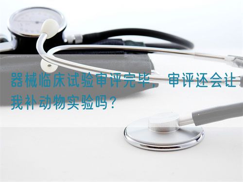 器械臨床試驗審評完畢,審評還會讓我補動物實驗嗎?(圖1) 器械臨床試驗審評完畢,審評還會讓我補動物實驗嗎?(圖1)