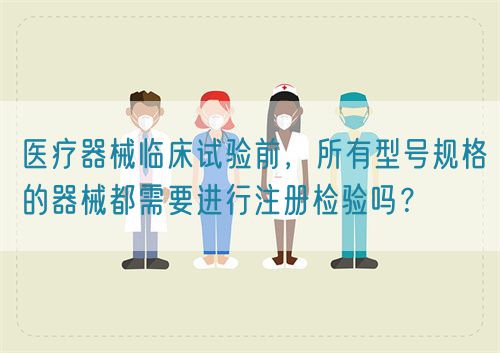 醫療器械臨床試驗前,所有型號規格的器械都需要進行注冊檢驗嗎?(圖1) 醫療器械臨床試驗前,所有型號規格的器械都需要進行注冊檢驗嗎?(圖1)