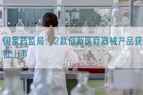 國家藥監(jiān)局：2款創(chuàng)新醫(yī)療器械產(chǎn)品獲批上市