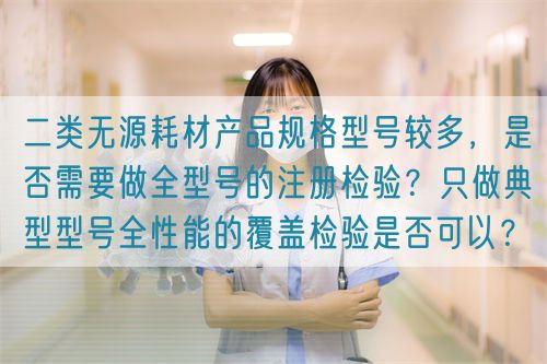 二類無源耗材產品規格型號較多，是否需要做全型號的注冊檢驗？只做典型型號全性能的覆蓋檢驗是否可以？(圖1)