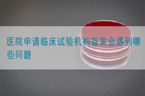 醫院申請臨床試驗機構備案會遇到哪些問題(圖1) 醫院申請臨床試驗機構備案會遇到哪些問題(圖1)
