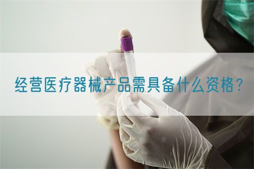 經營醫療器械產品需具備什么資格？(圖1)