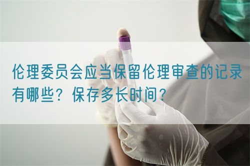 倫理委員會應當保留倫理審查的記錄有哪些？保存多長時間？