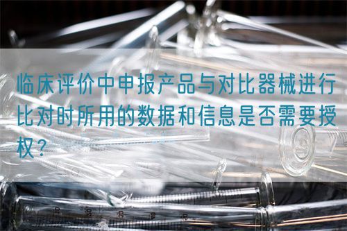 臨床評價中申報產品與對比器械進行比對時所用的數據和信息是否需要授權?(圖1) 臨床評價中申報產品與對比器械進行比對時所用的數據和信息是否需要授權?(圖1)