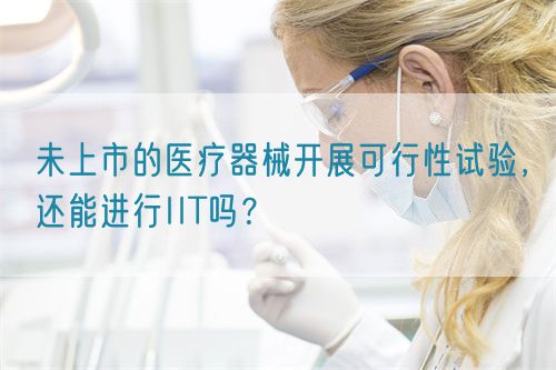 未上市的醫(yī)療器械開展可行性試驗，還能進行IIT嗎？(圖1)