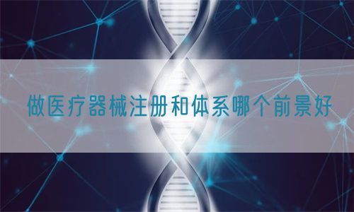 做醫療器械注冊和體系哪個前景好(圖1)