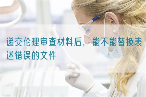 遞交倫理審查材料后，能不能替換表述錯誤的文件