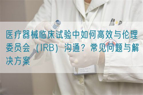醫療器械臨床試驗中如何高效與倫理委員會(IRB)溝通?常見問題與解決方案(圖1) 醫療器械臨床試驗中與倫理委員會(IRB)高效溝通的關鍵策略(圖1)