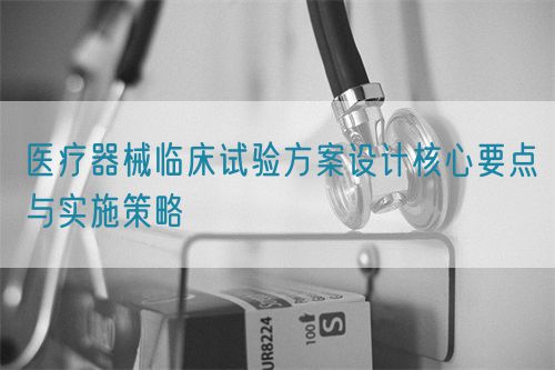 醫療器械臨床試驗方案設計核心要點與實施策略(圖1)