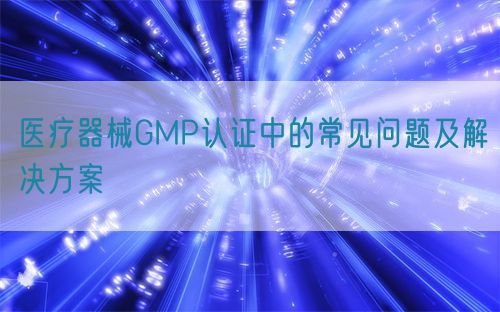 醫療器械GMP認證中的常見問題及解決方案(圖1) 醫療器械GMP認證中的常見問題及解決方案(圖1)