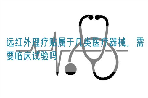 遠紅外理療貼屬于幾類醫療器械，需要臨床試驗嗎(圖1)