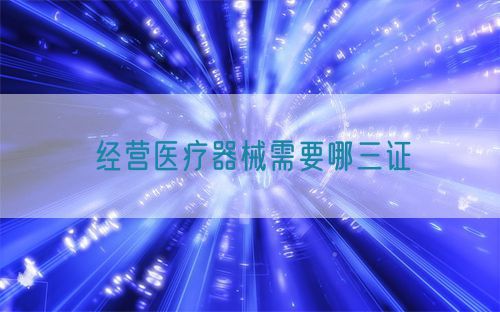 經營醫療器械需要哪三證(圖1) 經營醫療器械需要哪三證(圖1)