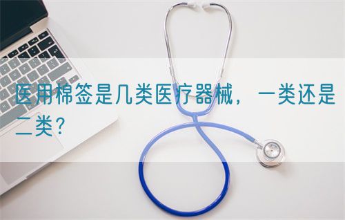 醫用棉簽是幾類醫療器械,一類還是二類?(圖1) 醫用棉簽是幾類醫療器械,一類還是二類?(圖1)