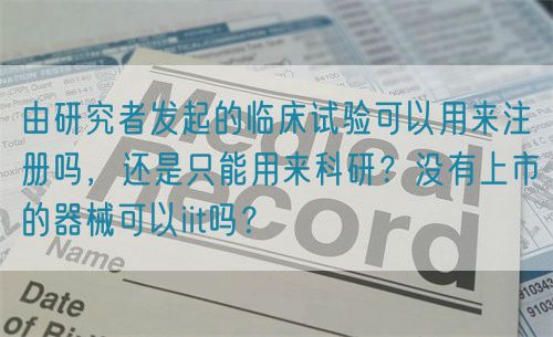 由研究者發起的臨床試驗可以用來注冊嗎，還是只能用來科研？沒有上市的器械可以iit嗎？(圖1)