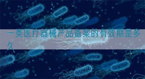 一類醫療器械產品備案的有效期是多久(圖1) 一類醫療器械產品備案的有效期是多久(圖1)
