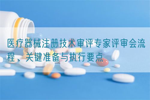 醫療器械注冊技術審評專家評審會流程、關鍵準備與執行要點(圖1)