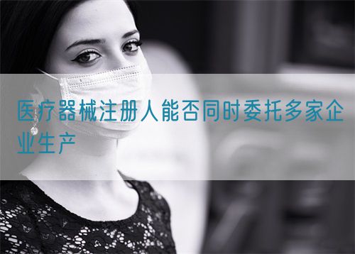 醫療器械注冊人能否同時委托多家企業生產(圖1)