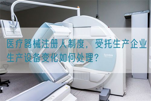 醫療器械注冊人制度，受托生產企業生產設備變化如何處理？(圖1)