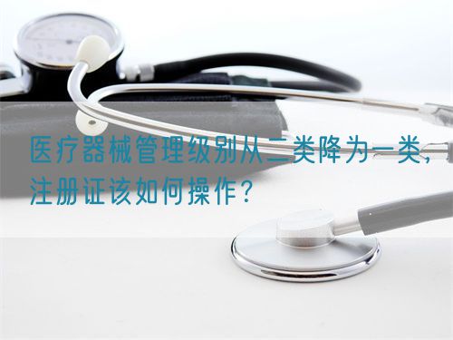 醫(yī)療器械管理級(jí)別從二類降為一類,注冊(cè)證該如何操作?(圖1) 醫(yī)療器械管理級(jí)別從二類降為一類,注冊(cè)證該如何操作?(圖1)