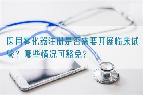 醫用霧化器注冊是否需要開展臨床試驗?哪些情況可豁免?(圖1) 醫用霧化器注冊是否需要開展臨床試驗?哪些情況可豁免?(圖1)