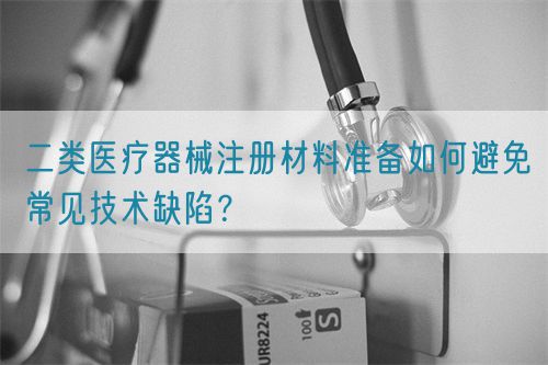 二類醫療器械注冊材料準備如何避免常見技術缺陷？(圖1)