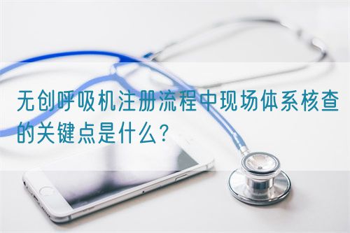 無創呼吸機注冊流程中現場體系核查的關鍵點是什么？(圖1)