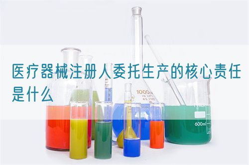 醫療器械注冊人委托生產的核心責任是什么(圖1) 醫療器械注冊人委托生產的核心責任是什么(圖1)