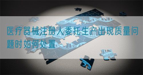 醫療器械注冊人委托生產出現質量問題時如何處置(圖1) 醫療器械注冊人委托生產出現質量問題時如何處置(圖1)