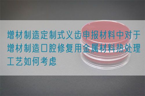 增材制造定制式義齒申報材料中對于增材制造口腔修復用金屬材料熱處理工藝如何考慮(圖1)