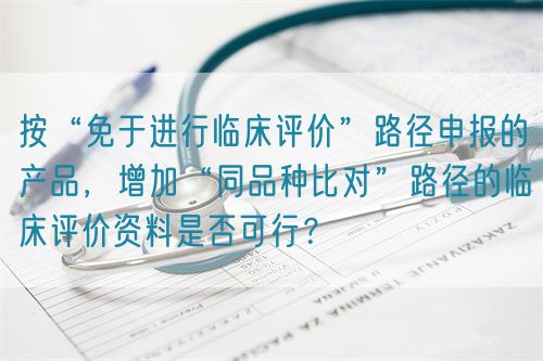 按“免于進行臨床評價”路徑申報的產品,增加“同品種比對”路徑的臨床評價資料是否可行?(圖1) 按“免于進行臨床評價”路徑申報的產品,增加“同品種比對”路徑的臨床評價資料是否可行?(圖1)