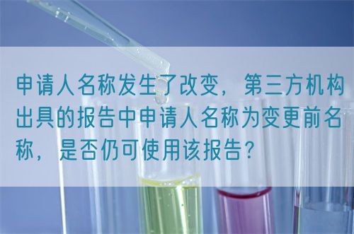 申請人名稱發生了改變，第三方機構出具的報告中申請人名稱為變更前名稱，是否仍可使用該報告？(圖1)