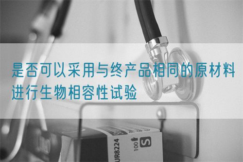 是否可以采用與終產(chǎn)品相同的原材料進(jìn)行生物相容性試驗(yàn)(圖1) 是否可以采用與終產(chǎn)品相同的原材料進(jìn)行生物相容性試驗(yàn)(圖1)