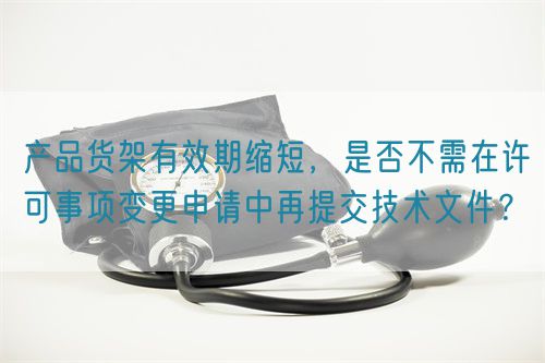 產(chǎn)品貨架有效期縮短，是否不需在許可事項變更申請中再提交技術(shù)文件？(圖1)