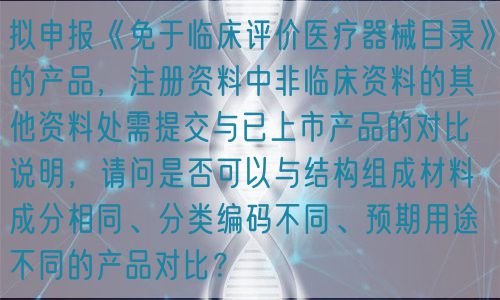 擬申報《免于臨床評價醫(yī)療器械目錄》的產(chǎn)品，注冊資料中非臨床資料的其他資料處需提交與已上市產(chǎn)品的對比說明，請問是否可以與結構組成材料成分相同、分類編碼不同、預期用途不同的產(chǎn)品對比？(圖1)