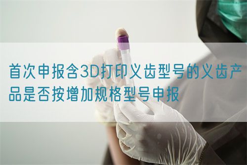 首次申報含3D打印義齒型號的義齒產品是否按增加規格型號申報(圖1)