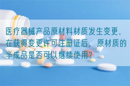 醫(yī)療器械產品原材料材質發(fā)生變更，在獲得變更許可注冊證后，原材質的半成品是否可以繼續(xù)使用？(圖1)