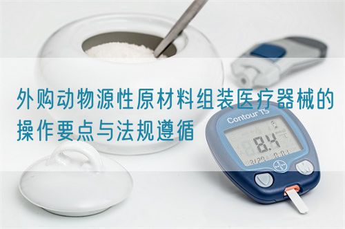 外購(gòu)動(dòng)物源性原材料組裝醫(yī)療器械的操作要點(diǎn)與法規(guī)遵循