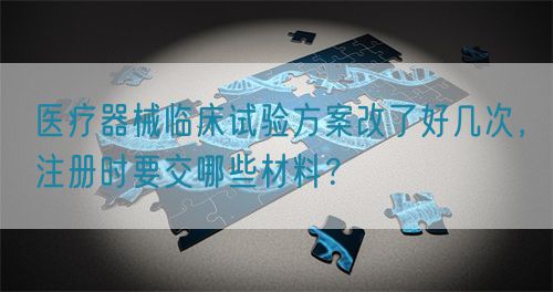 醫療器械臨床試驗方案改了好幾次,注冊時要交哪些材料?(圖1) 醫療器械臨床試驗方案改了好幾次,注冊時要交哪些材料?(圖1)