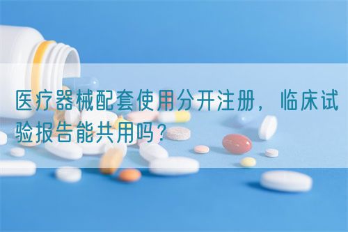 醫療器械配套使用分開注冊,臨床試驗報告能共用嗎?(圖1) 醫療器械配套使用分開注冊,臨床試驗報告能共用嗎?(圖1)