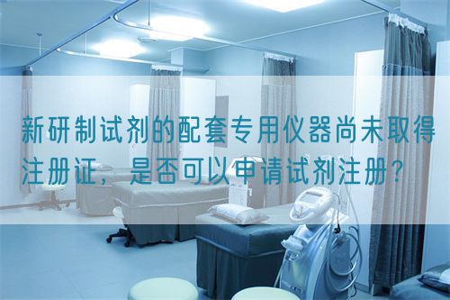 新研制試劑的配套專用儀器尚未取得注冊證,是否可以申請試劑注冊?(圖1) 新研制試劑的配套專用儀器尚未取得注冊證,是否可以申請試劑注冊?(圖1)