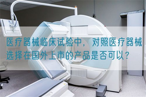 醫療器械臨床試驗中，對照醫療器械選擇在國外上市的產品是否可以？(圖1)