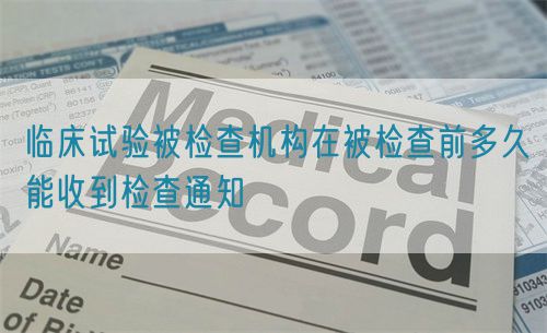 臨床試驗被檢查機構在被檢查前多久能收到檢查通知(圖1)