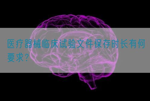 醫療器械臨床試驗文件保存時長有何要求?(圖1) 醫療器械臨床試驗文件保存時長有何要求?(圖1)