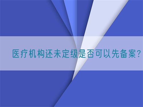 ?醫療機構還未定級是否可以先備案?(圖1) ?醫療機構還未定級是否可以先備案?(圖1)