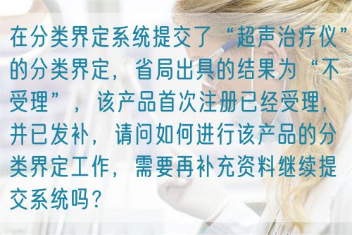 在分類界定系統提交了“超聲治療儀”的分類界定,省局出具的結果為“不受理”,該產品首次注冊已經受理,并已發補,請問如何進行該產品的分類界定工作,需要再補充資料繼續提交系統嗎?(圖1) 在分類界定系統提交了“超聲治療儀”的分類界定,省局出具的結果為“不受理”,該產品首次注冊已經受理,并已發補,請問如何進行該產品的分類界定工作,需要再補充資料繼續提交系統嗎?(圖1)