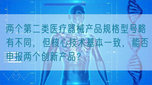 兩個第二類醫療器械產品規格型號略有不同，但核心技術基本一致，能否申報兩個創新產品？(圖1)